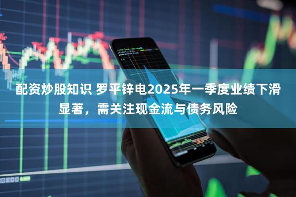 配资炒股知识 罗平锌电2025年一季度业绩下滑显著，需关注现金流与债务风险