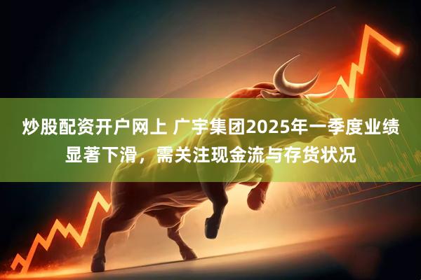 炒股配资开户网上 广宇集团2025年一季度业绩显著下滑，需关注现金流与存货状况