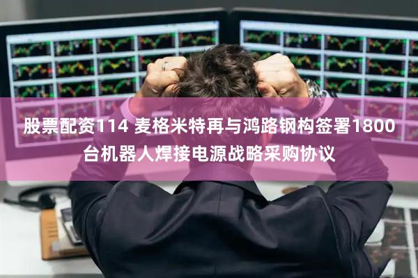 股票配资114 麦格米特再与鸿路钢构签署1800台机器人焊接电源战略采购协议