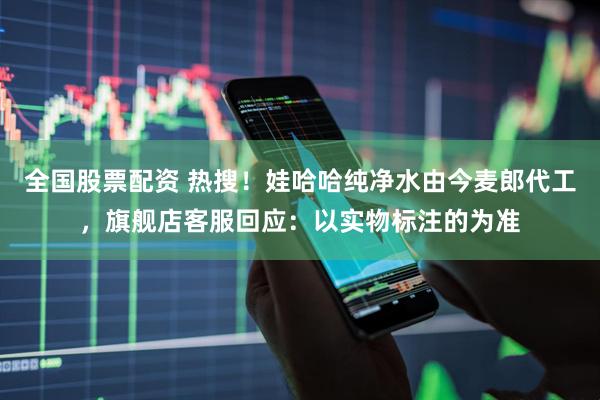 全国股票配资 热搜！娃哈哈纯净水由今麦郎代工，旗舰店客服回应：以实物标注的为准