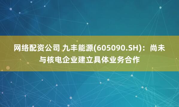 网络配资公司 九丰能源(605090.SH)：尚未与核电企业建立具体业务合作