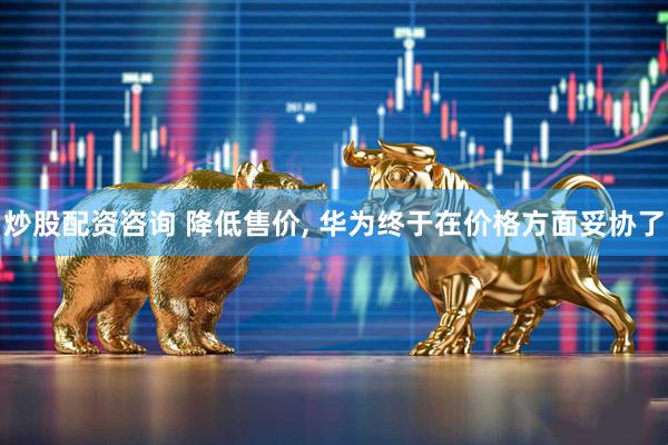 炒股配资咨询 降低售价, 华为终于在价格方面妥协了