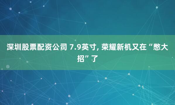 深圳股票配资公司 7.9英寸, 荣耀新机又在“憋大招”了