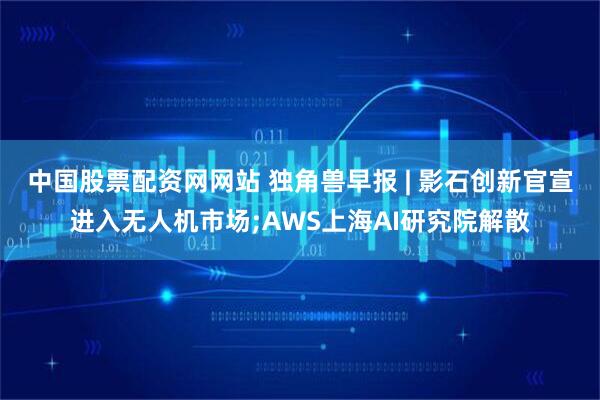中国股票配资网网站 独角兽早报 | 影石创新官宣进入无人机市场;AWS上海AI研究院解散