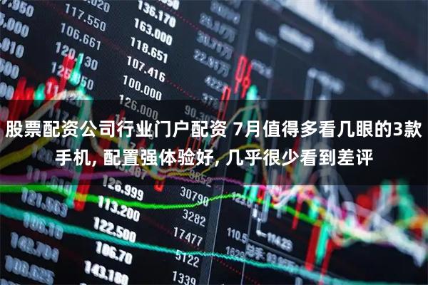 股票配资公司行业门户配资 7月值得多看几眼的3款手机, 配置强体验好, 几乎很少看到差评