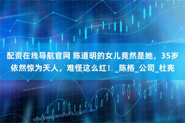 配资在线导航官网 陈道明的女儿竟然是她，35岁依然惊为天人，难怪这么红！_陈格_公司_杜宪