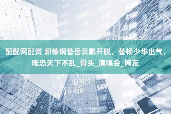 配配网配资 郭德纲替岳云鹏开脱，替杨少华出气，唯恐天下不乱_骨头_演唱会_网友