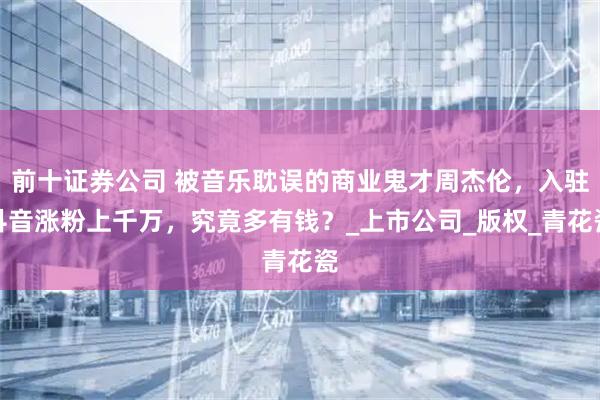 前十证券公司 被音乐耽误的商业鬼才周杰伦，入驻抖音涨粉上千万，究竟多有钱？_上市公司_版权_青花瓷