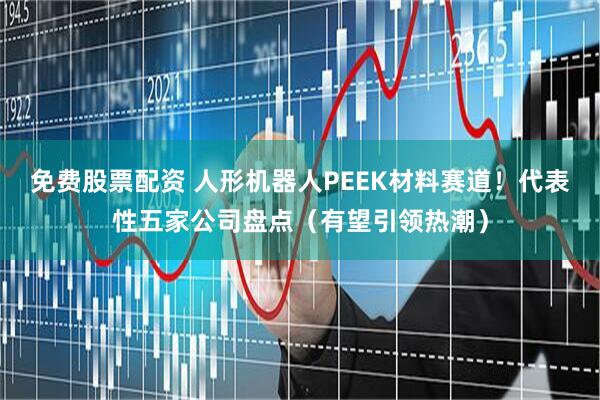 免费股票配资 人形机器人PEEK材料赛道！代表性五家公司盘点（有望引领热潮）