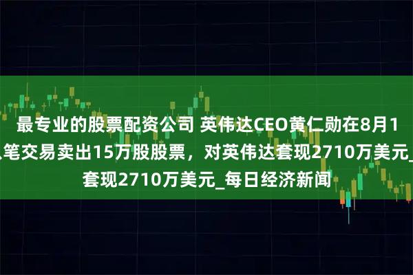 最专业的股票配资公司 英伟达CEO黄仁勋在8月14-15日通过八笔交易卖出15万股股票，对英伟达套现2710万美元_每日经济新闻