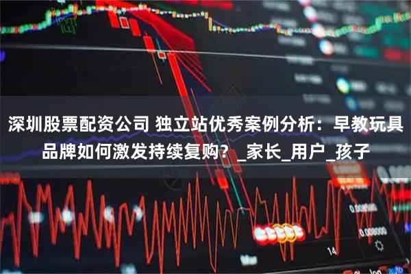 深圳股票配资公司 独立站优秀案例分析：早教玩具品牌如何激发持续复购？_家长_用户_孩子