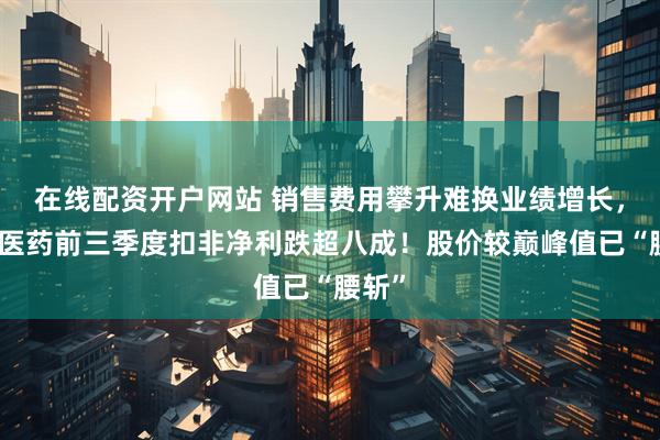在线配资开户网站 销售费用攀升难换业绩增长，万邦医药前三季度扣非净利跌超八成！股价较巅峰值已“腰斩”