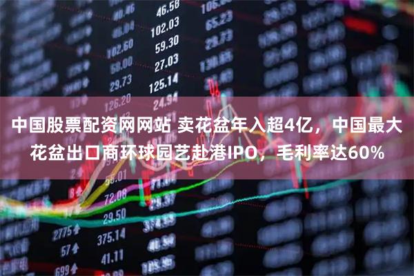 中国股票配资网网站 卖花盆年入超4亿，中国最大花盆出口商环球园艺赴港IPO，毛利率达60%