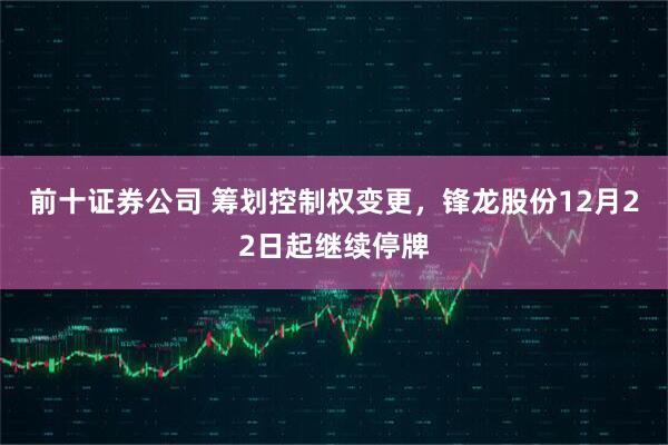 前十证券公司 筹划控制权变更，锋龙股份12月22日起继续停牌